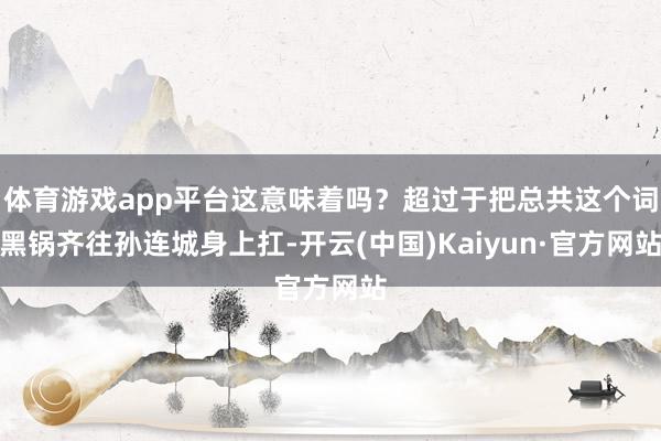 体育游戏app平台这意味着吗？超过于把总共这个词黑锅齐往孙连城身上扛-开云(中国)Kaiyun·官方网站
