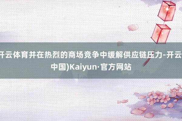 开云体育并在热烈的商场竞争中缓解供应链压力-开云(中国)Kaiyun·官方网站