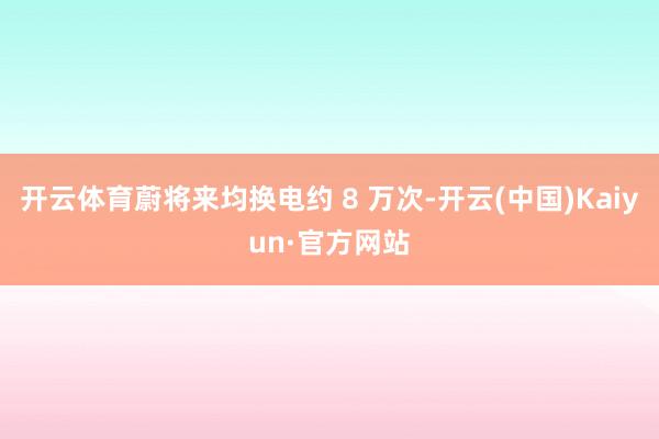 开云体育蔚将来均换电约 8 万次-开云(中国)Kaiyun·官方网站