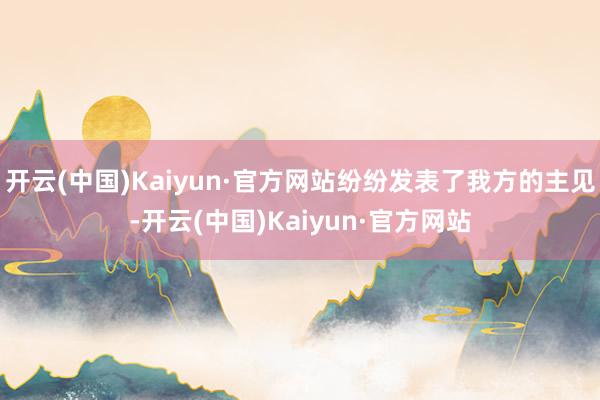 开云(中国)Kaiyun·官方网站纷纷发表了我方的主见-开云(中国)Kaiyun·官方网站