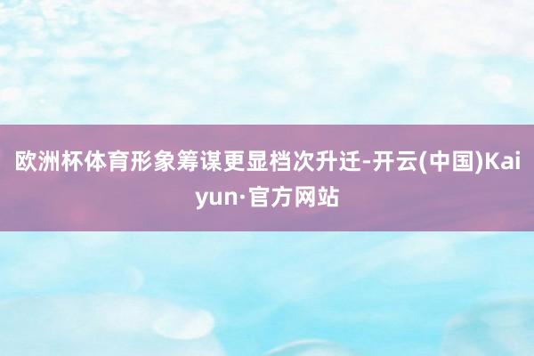 欧洲杯体育形象筹谋更显档次升迁-开云(中国)Kaiyun·官方网站
