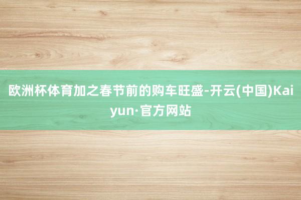 欧洲杯体育加之春节前的购车旺盛-开云(中国)Kaiyun·官方网站