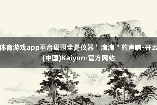 体育游戏app平台周围全是仪器＂滴滴＂的声响-开云(中国)Kaiyun·官方网站