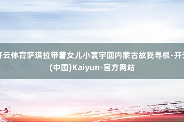 开云体育萨琪拉带着女儿小寰宇回内蒙古故我寻根-开云(中国)Kaiyun·官方网站