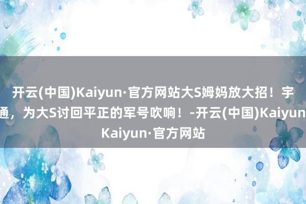 开云(中国)Kaiyun·官方网站大S姆妈放大招！宇宙粉丝勾通，为大S讨回平正的军号吹响！-开云(中国)Kaiyun·官方网站