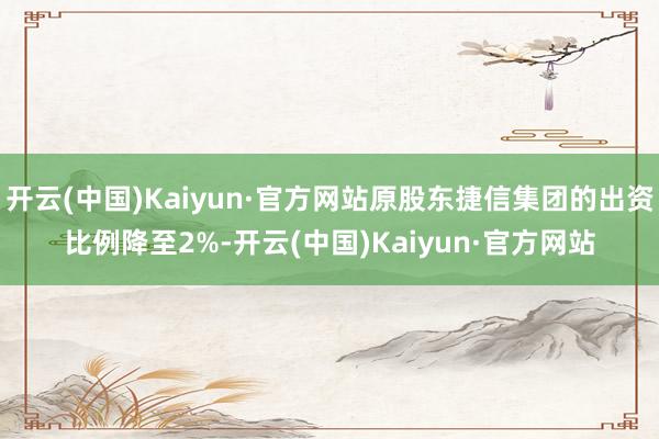 开云(中国)Kaiyun·官方网站原股东捷信集团的出资比例降至2%-开云(中国)Kaiyun·官方网站