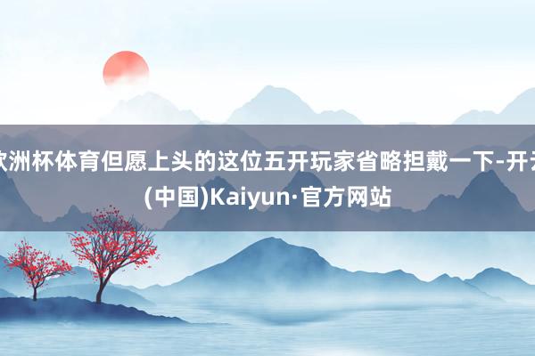 欧洲杯体育但愿上头的这位五开玩家省略担戴一下-开云(中国)Kaiyun·官方网站