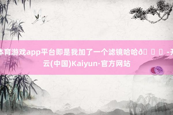 体育游戏app平台即是我加了一个滤镜哈哈😆-开云(中国)Kaiyun·官方网站