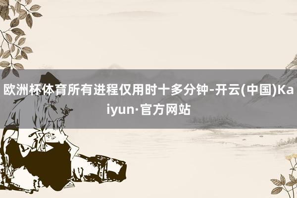 欧洲杯体育所有进程仅用时十多分钟-开云(中国)Kaiyun·官方网站