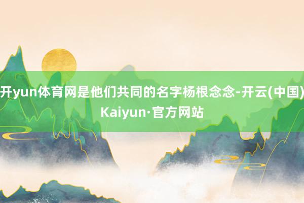 开yun体育网是他们共同的名字杨根念念-开云(中国)Kaiyun·官方网站