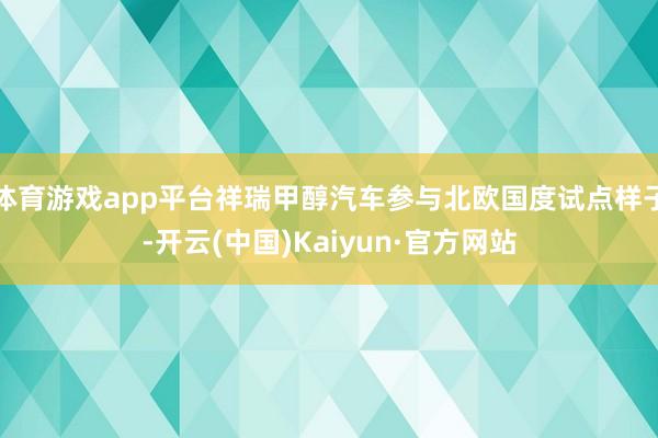 体育游戏app平台祥瑞甲醇汽车参与北欧国度试点样子-开云(中国)Kaiyun·官方网站