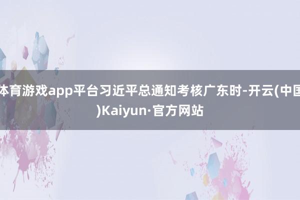 体育游戏app平台习近平总通知考核广东时-开云(中国)Kaiyun·官方网站