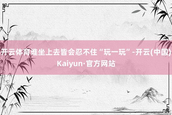 开云体育谁坐上去皆会忍不住“玩一玩”-开云(中国)Kaiyun·官方网站