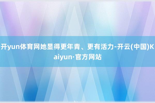 开yun体育网她显得更年青、更有活力-开云(中国)Kaiyun·官方网站