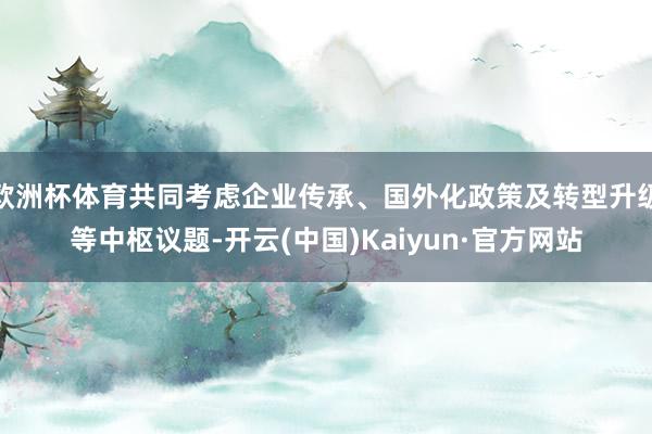 欧洲杯体育共同考虑企业传承、国外化政策及转型升级等中枢议题-开云(中国)Kaiyun·官方网站