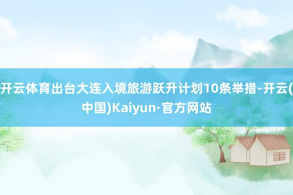 开云体育出台大连入境旅游跃升计划10条举措-开云(中国)Kaiyun·官方网站