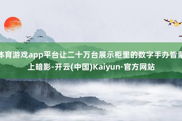 体育游戏app平台让二十万台展示柜里的数字手办皆蒙上暗影-开云(中国)Kaiyun·官方网站
