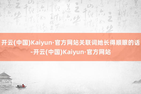 开云(中国)Kaiyun·官方网站关联词她长得顺眼的话-开云(中国)Kaiyun·官方网站