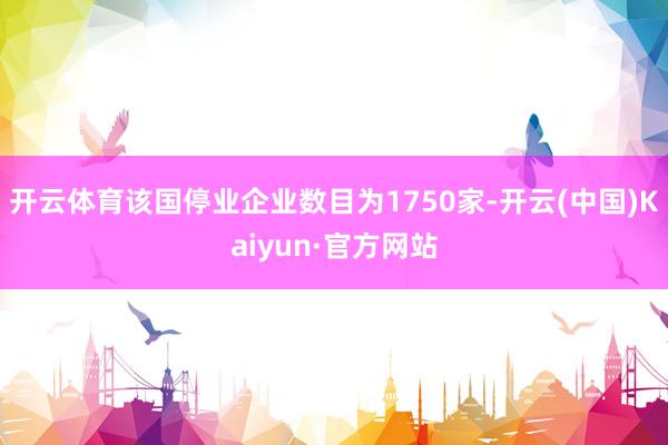 开云体育该国停业企业数目为1750家-开云(中国)Kaiyun·官方网站