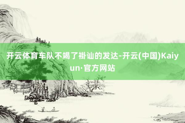 开云体育车队不竭了褂讪的发达-开云(中国)Kaiyun·官方网站