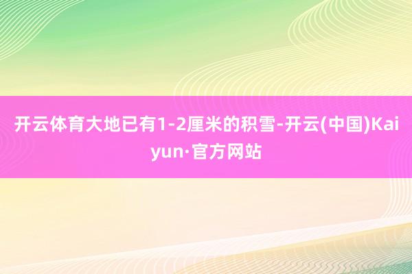 开云体育大地已有1-2厘米的积雪-开云(中国)Kaiyun·官方网站