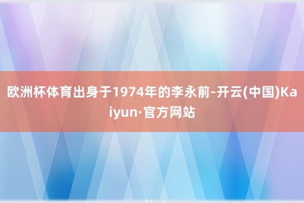 欧洲杯体育出身于1974年的李永前-开云(中国)Kaiyun·官方网站