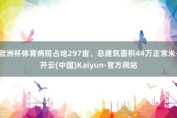 欧洲杯体育病院占地297亩、总建筑面积44万正常米-开云(中国)Kaiyun·官方网站