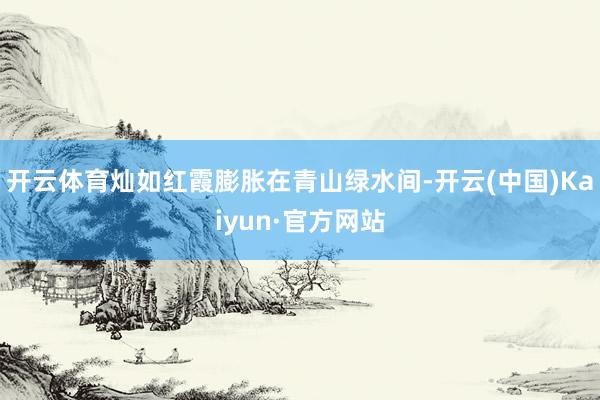 开云体育灿如红霞膨胀在青山绿水间-开云(中国)Kaiyun·官方网站