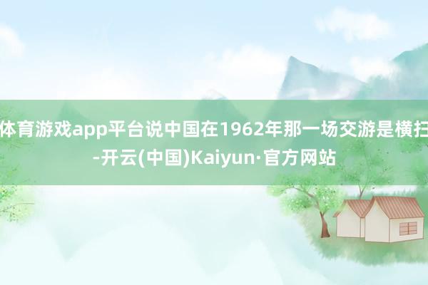 体育游戏app平台说中国在1962年那一场交游是横扫-开云(中国)Kaiyun·官方网站