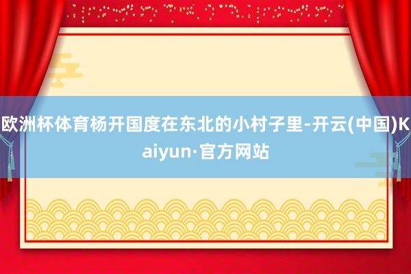 欧洲杯体育杨开国度在东北的小村子里-开云(中国)Kaiyun·官方网站