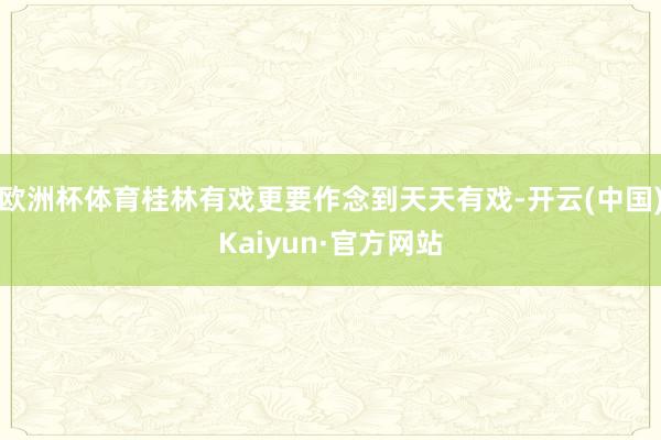 欧洲杯体育桂林有戏更要作念到天天有戏-开云(中国)Kaiyun·官方网站