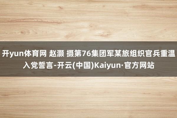 开yun体育网 赵灏 摄第76集团军某旅组织官兵重温入党誓言-开云(中国)Kaiyun·官方网站
