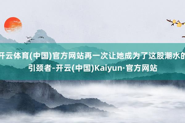 开云体育(中国)官方网站再一次让她成为了这股潮水的引颈者-开云(中国)Kaiyun·官方网站