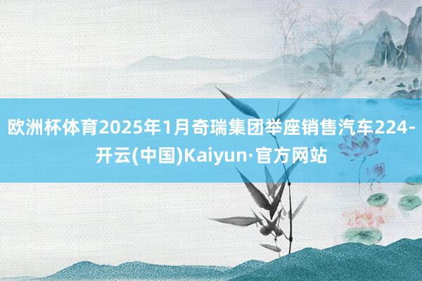 欧洲杯体育2025年1月奇瑞集团举座销售汽车224-开云(中国)Kaiyun·官方网站