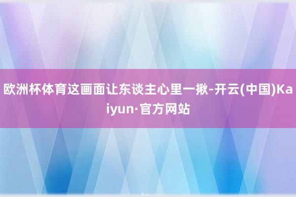 欧洲杯体育这画面让东谈主心里一揪-开云(中国)Kaiyun·官方网站