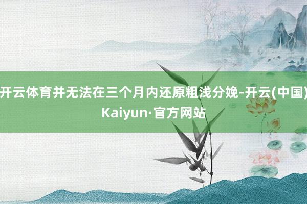 开云体育并无法在三个月内还原粗浅分娩-开云(中国)Kaiyun·官方网站