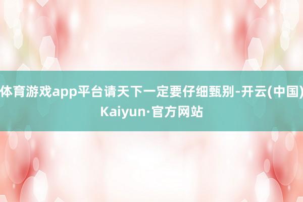 体育游戏app平台请天下一定要仔细甄别-开云(中国)Kaiyun·官方网站