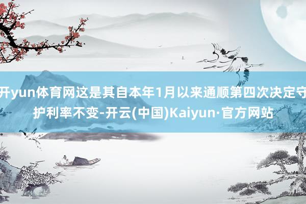 开yun体育网这是其自本年1月以来通顺第四次决定守护利率不变-开云(中国)Kaiyun·官方网站