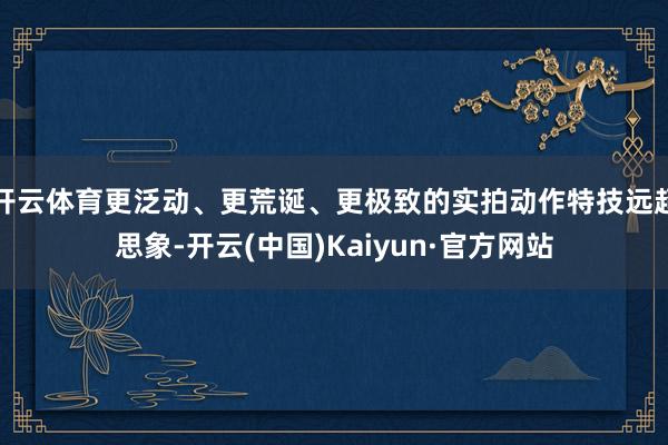 开云体育更泛动、更荒诞、更极致的实拍动作特技远超思象-开云(中国)Kaiyun·官方网站