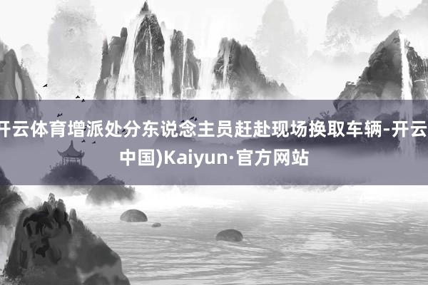 开云体育增派处分东说念主员赶赴现场换取车辆-开云(中国)Kaiyun·官方网站