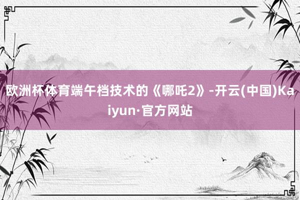 欧洲杯体育端午档技术的《哪吒2》-开云(中国)Kaiyun·官方网站
