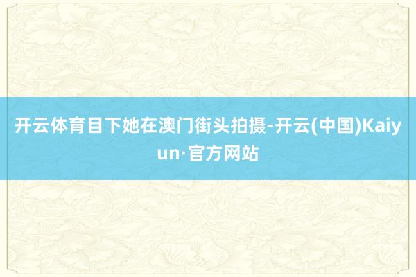 开云体育目下她在澳门街头拍摄-开云(中国)Kaiyun·官方网站