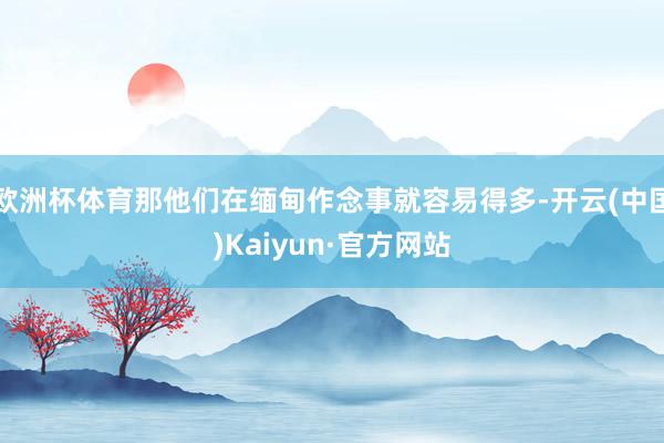 欧洲杯体育那他们在缅甸作念事就容易得多-开云(中国)Kaiyun·官方网站