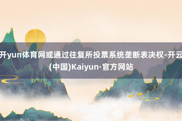 开yun体育网或通过往复所投票系统垄断表决权-开云(中国)Kaiyun·官方网站