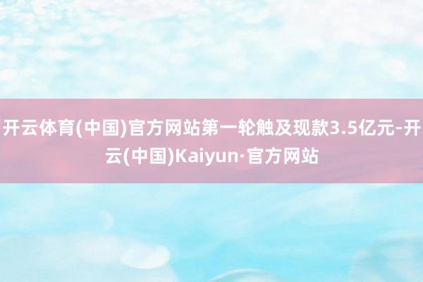 开云体育(中国)官方网站第一轮触及现款3.5亿元-开云(中国)Kaiyun·官方网站