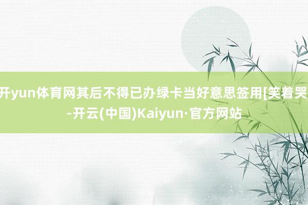 开yun体育网其后不得已办绿卡当好意思签用[笑着哭]-开云(中国)Kaiyun·官方网站