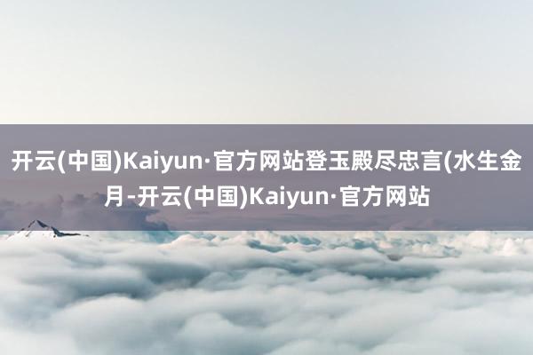 开云(中国)Kaiyun·官方网站登玉殿尽忠言(水生金月-开云(中国)Kaiyun·官方网站
