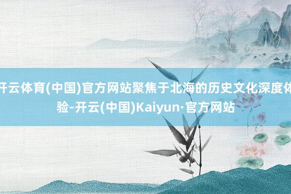 开云体育(中国)官方网站聚焦于北海的历史文化深度体验-开云(中国)Kaiyun·官方网站