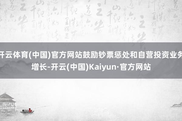 开云体育(中国)官方网站鼓励钞票惩处和自营投资业务增长-开云(中国)Kaiyun·官方网站