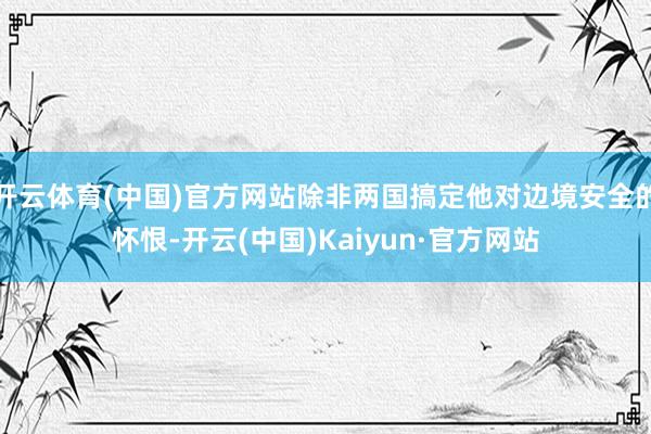 开云体育(中国)官方网站除非两国搞定他对边境安全的怀恨-开云(中国)Kaiyun·官方网站